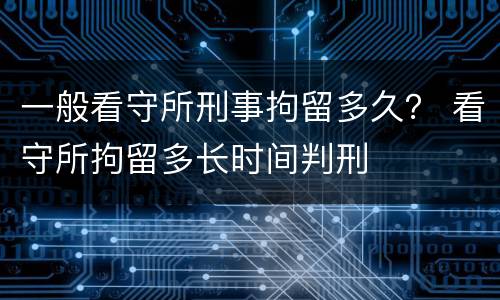 一般看守所刑事拘留多久？ 看守所拘留多长时间判刑