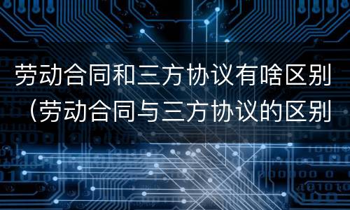 劳动合同和三方协议有啥区别（劳动合同与三方协议的区别）