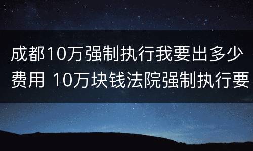 成都10万强制执行我要出多少费用 10万块钱法院强制执行要多久