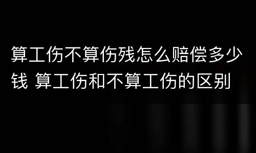 算工伤不算伤残怎么赔偿多少钱 算工伤和不算工伤的区别