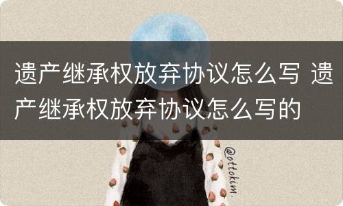 遗产继承权放弃协议怎么写 遗产继承权放弃协议怎么写的
