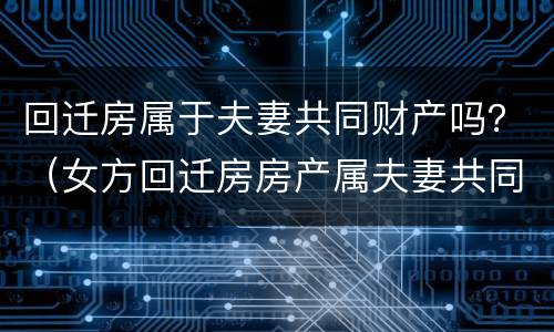 回迁房属于夫妻共同财产吗？（女方回迁房房产属夫妻共同房产）