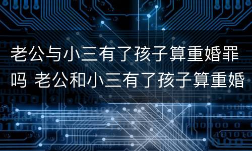 老公与小三有了孩子算重婚罪吗 老公和小三有了孩子算重婚罪吗