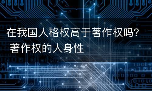 在我国人格权高于著作权吗？ 著作权的人身性