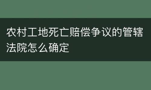 农村工地死亡赔偿争议的管辖法院怎么确定