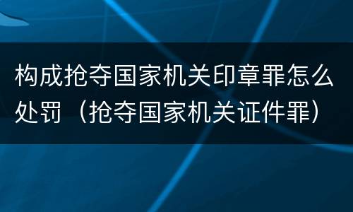 构成抢夺国家机关印章罪怎么处罚（抢夺国家机关证件罪）