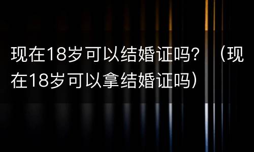 现在18岁可以结婚证吗？（现在18岁可以拿结婚证吗）