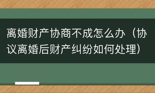 离婚财产协商不成怎么办（协议离婚后财产纠纷如何处理）