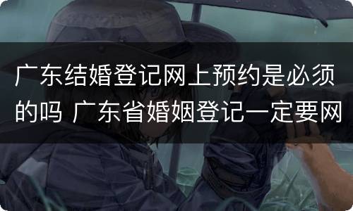 广东结婚登记网上预约是必须的吗 广东省婚姻登记一定要网上预约吗