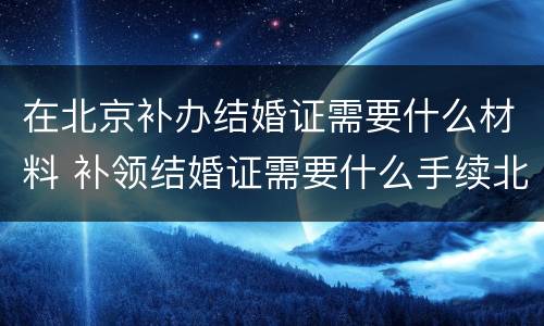 在北京补办结婚证需要什么材料 补领结婚证需要什么手续北京