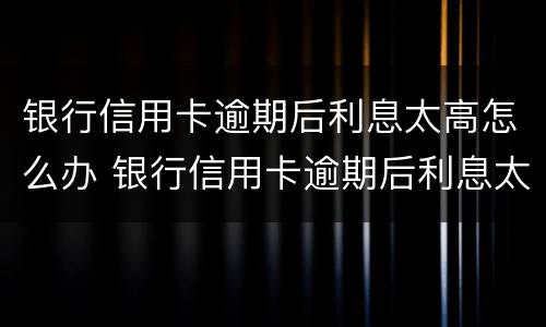 银行信用卡逾期后利息太高怎么办 银行信用卡逾期后利息太高怎么办呢