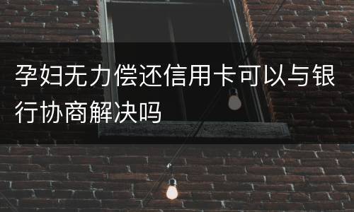 孕妇无力偿还信用卡可以与银行协商解决吗