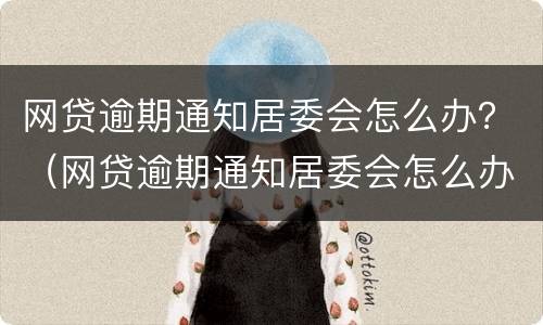 网贷逾期通知居委会怎么办？（网贷逾期通知居委会怎么办呢）