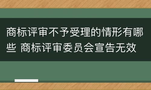 商标评审不予受理的情形有哪些 商标评审委员会宣告无效