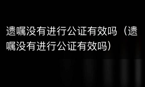 遗嘱没有进行公证有效吗（遗嘱没有进行公证有效吗）