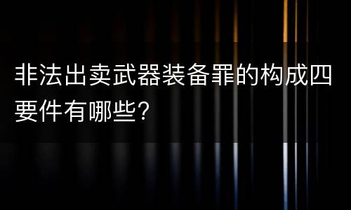 非法出卖武器装备罪的构成四要件有哪些?
