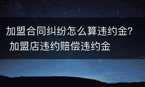加盟合同纠纷怎么算违约金？ 加盟店违约赔偿违约金