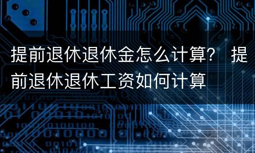 提前退休退休金怎么计算？ 提前退休退休工资如何计算