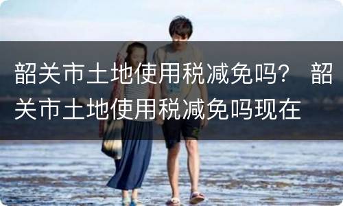 韶关市土地使用税减免吗？ 韶关市土地使用税减免吗现在