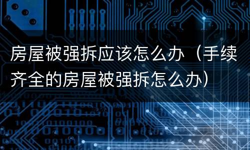 房屋被强拆应该怎么办（手续齐全的房屋被强拆怎么办）