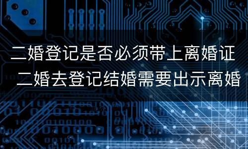 二婚登记是否必须带上离婚证 二婚去登记结婚需要出示离婚证么