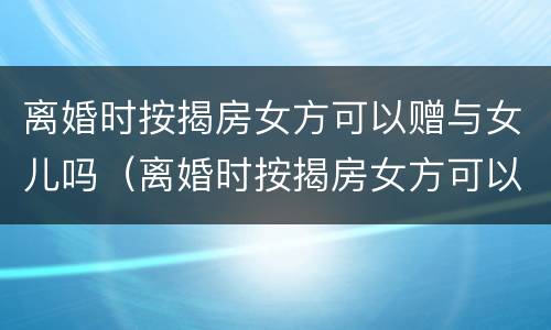 离婚时按揭房女方可以赠与女儿吗（离婚时按揭房女方可以赠与女儿吗）