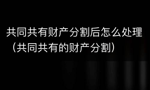 共同共有财产分割后怎么处理（共同共有的财产分割）