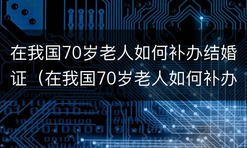 在我国70岁老人如何补办结婚证（在我国70岁老人如何补办结婚证书）