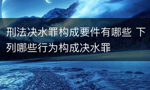 刑法决水罪构成要件有哪些 下列哪些行为构成决水罪