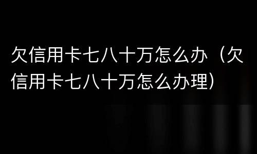 欠信用卡七八十万怎么办（欠信用卡七八十万怎么办理）