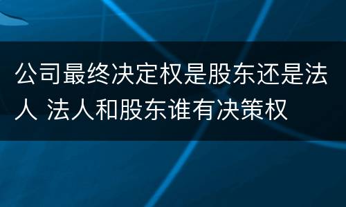 公司最终决定权是股东还是法人 法人和股东谁有决策权