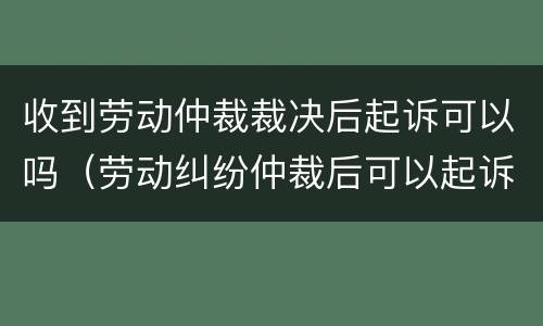 收到劳动仲裁裁决后起诉可以吗（劳动纠纷仲裁后可以起诉吗）
