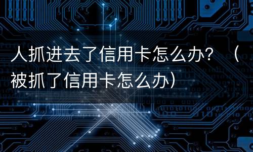 人抓进去了信用卡怎么办？（被抓了信用卡怎么办）