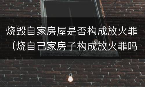 烧毁自家房屋是否构成放火罪（烧自己家房子构成放火罪吗）