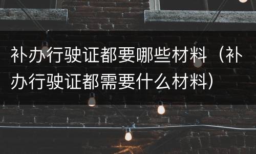 补办行驶证都要哪些材料（补办行驶证都需要什么材料）
