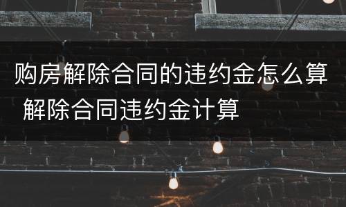 购房解除合同的违约金怎么算 解除合同违约金计算