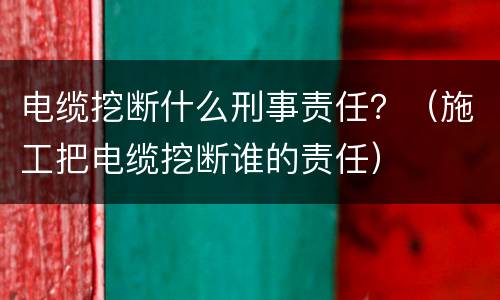 电缆挖断什么刑事责任？（施工把电缆挖断谁的责任）