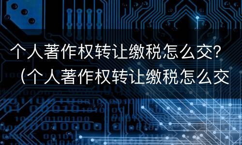 个人著作权转让缴税怎么交？（个人著作权转让缴税怎么交的）