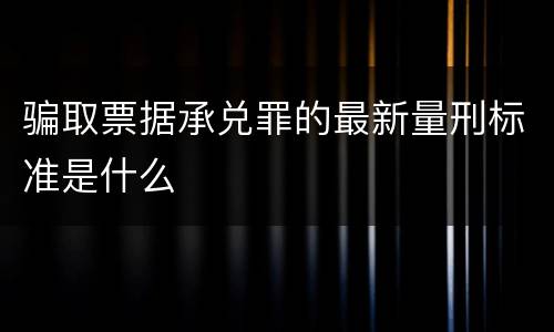 骗取票据承兑罪的最新量刑标准是什么