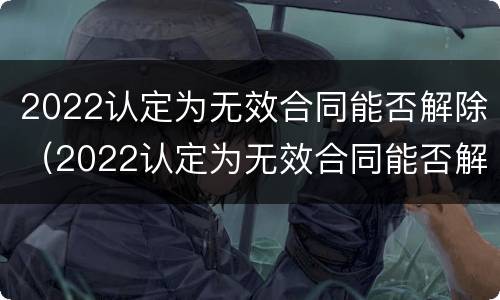 2022认定为无效合同能否解除（2022认定为无效合同能否解除呢）
