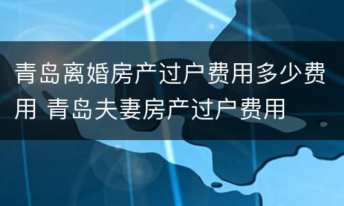 青岛离婚房产过户费用多少费用 青岛夫妻房产过户费用