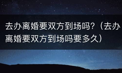 去办离婚要双方到场吗?（去办离婚要双方到场吗要多久）