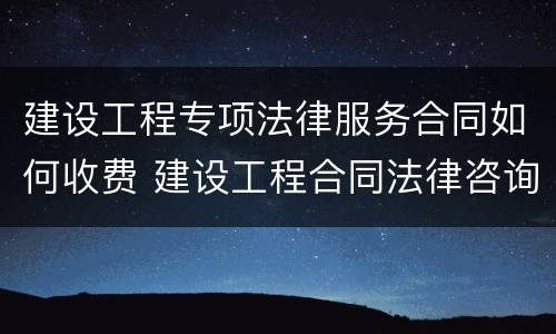 建设工程专项法律服务合同如何收费 建设工程合同法律咨询