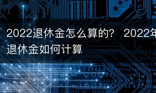 2022退休金怎么算的？ 2022年退休金如何计算