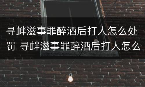 寻衅滋事罪醉酒后打人怎么处罚 寻衅滋事罪醉酒后打人怎么处罚的