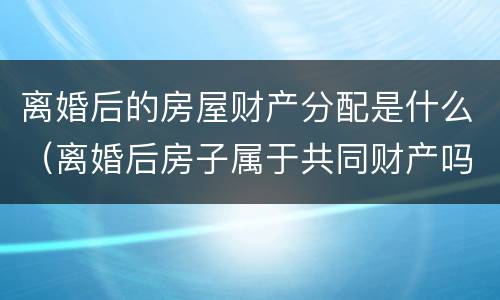 离婚后的房屋财产分配是什么（离婚后房子属于共同财产吗）