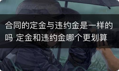 合同的定金与违约金是一样的吗 定金和违约金哪个更划算