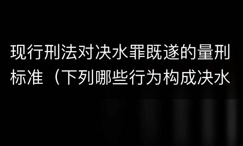 现行刑法对决水罪既遂的量刑标准（下列哪些行为构成决水罪）