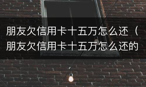 朋友欠信用卡十五万怎么还（朋友欠信用卡十五万怎么还的）