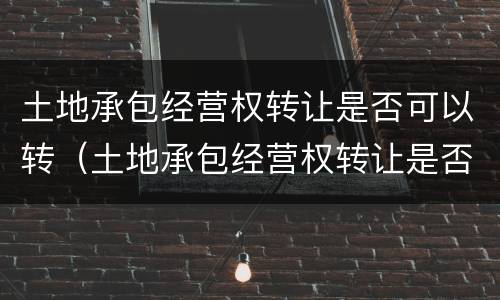 土地承包经营权转让是否可以转（土地承包经营权转让是否可以转移）